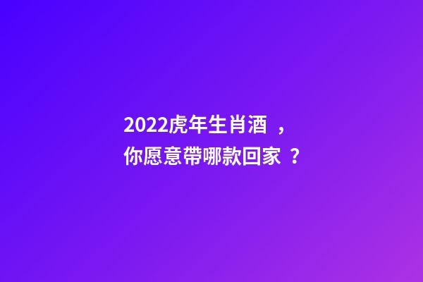2022虎年生肖酒，你愿意帶哪款回家？